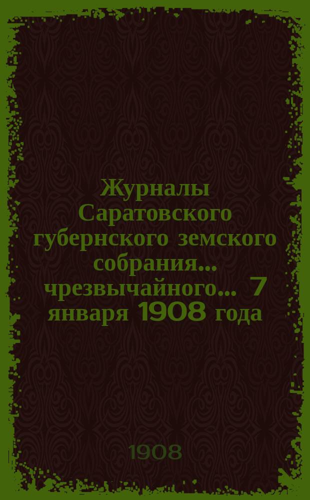 Журналы Саратовского губернского земского собрания ... чрезвычайного ... 7 января 1908 года : чрезвычайного ... 7 января 1908 года и доклады Управы этому собранию