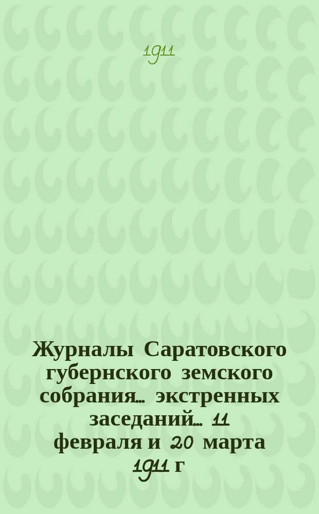 Журналы Саратовского губернского земского собрания ... экстренных заседаний ... 11 февраля и 20 марта 1911 г. : экстренных заседаний ... 11 февраля и 20 марта 1911 г.