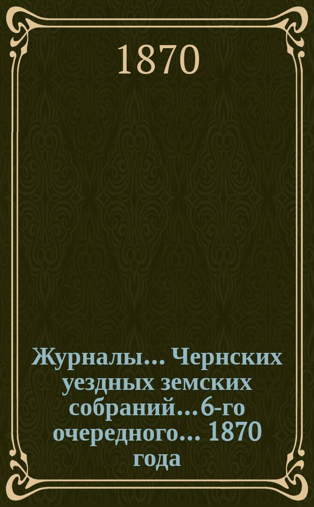 Журналы... Чернских уездных земских собраний... 6-го очередного... 1870 года