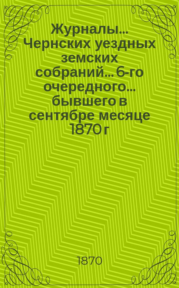 Журналы... Чернских уездных земских собраний... 6-го очередного... бывшего в сентябре месяце 1870 г.