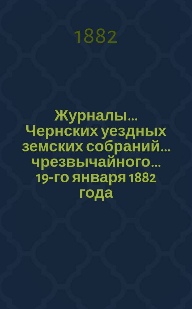 Журналы... Чернских уездных земских собраний... чрезвычайного... 19-го января 1882 года
