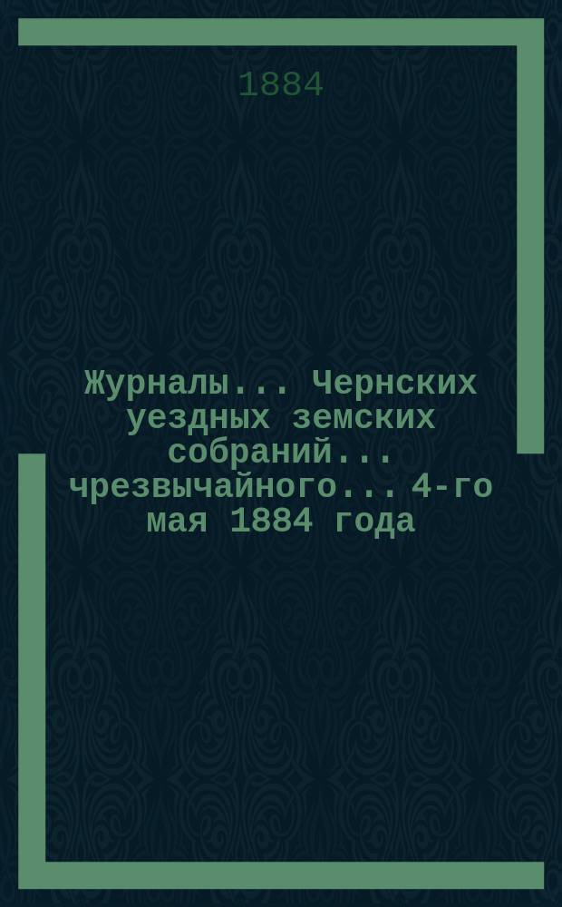 Журналы... Чернских уездных земских собраний... чрезвычайного... 4-го мая 1884 года