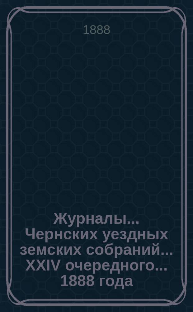 Журналы... Чернских уездных земских собраний... XXIV очередного... [1888 года]