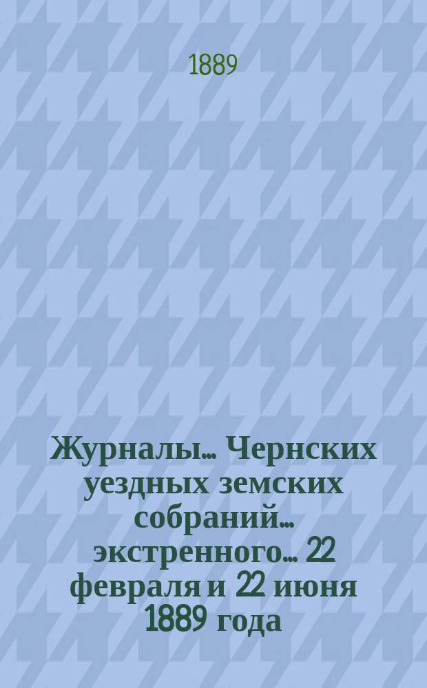Журналы... Чернских уездных земских собраний... экстренного... 22 февраля [и 22 июня] 1889 года