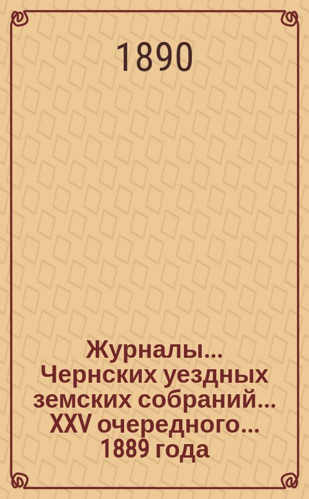 Журналы... Чернских уездных земских собраний... XXV очередного... [1889 года]