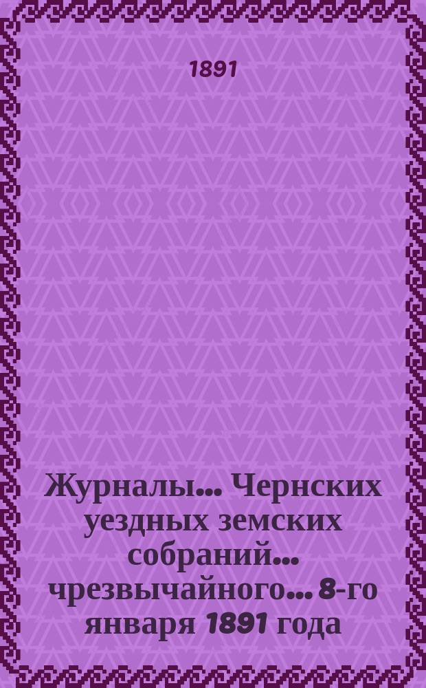 Журналы... Чернских уездных земских собраний... чрезвычайного... 8-го января 1891 года