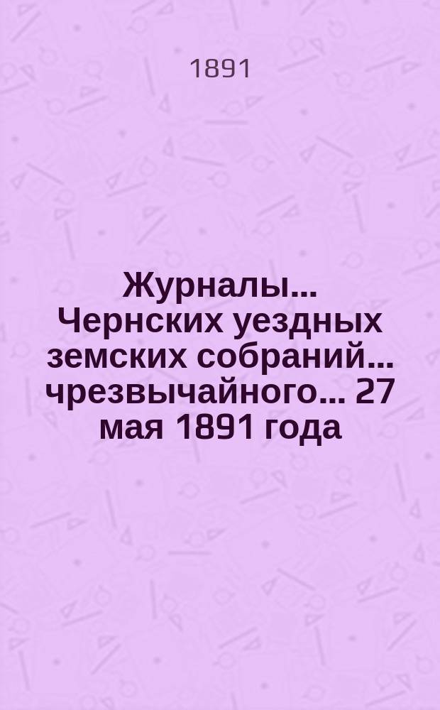 Журналы... Чернских уездных земских собраний... чрезвычайного... 27 мая 1891 года