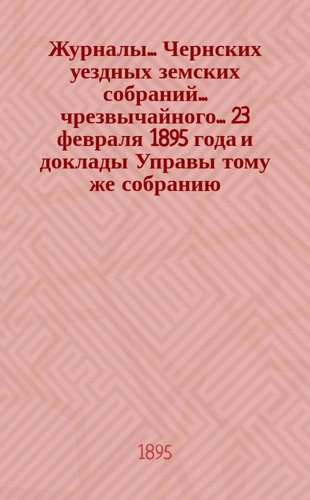 Журналы... Чернских уездных земских собраний... чрезвычайного... 23 февраля 1895 года и доклады Управы тому же собранию