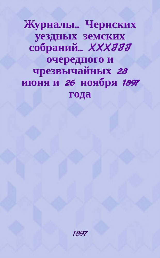 Журналы... Чернских уездных земских собраний... XXXIII очередного и чрезвычайных 28 июня и 26 ноября 1897 года