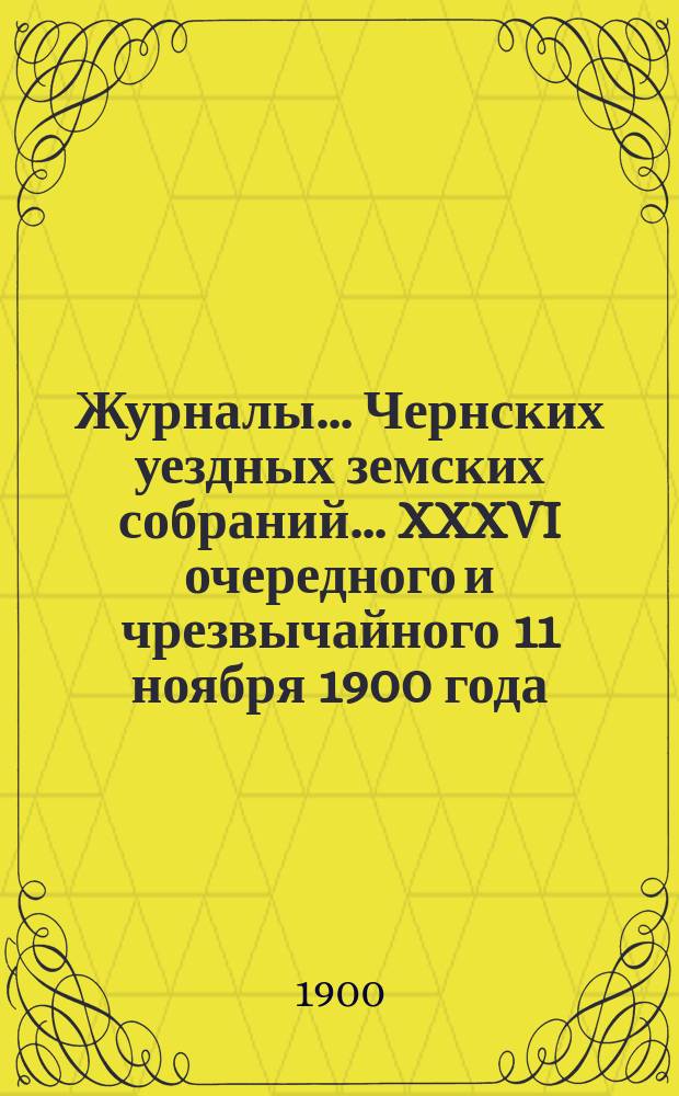 Журналы... Чернских уездных земских собраний... XXXVI очередного и чрезвычайного 11 ноября 1900 года