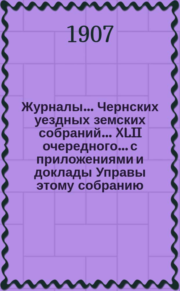 Журналы... Чернских уездных земских собраний... XLII очередного... с приложениями и доклады Управы этому собранию. 1906 г.