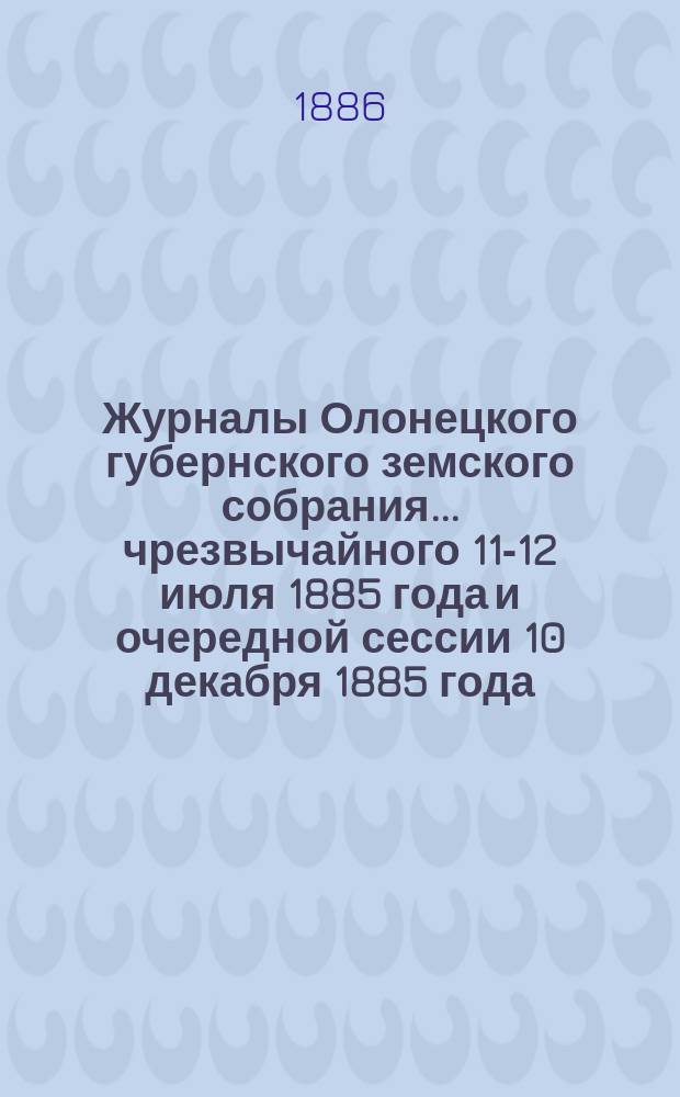 Журналы Олонецкого губернского земского собрания... чрезвычайного 11-12 июля 1885 года и очередной сессии 10 декабря 1885 года