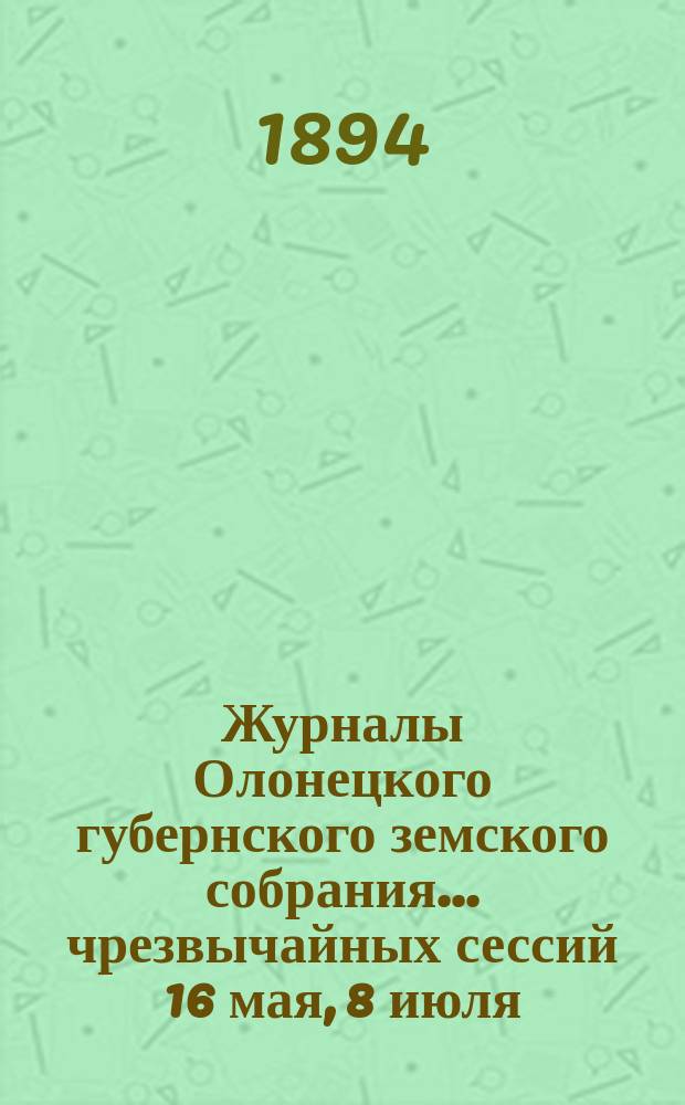Журналы Олонецкого губернского земского собрания... чрезвычайных сессий 16 мая, 8 июля, 16 сентября 1893 года и очередной сессии 17 января 1894 года