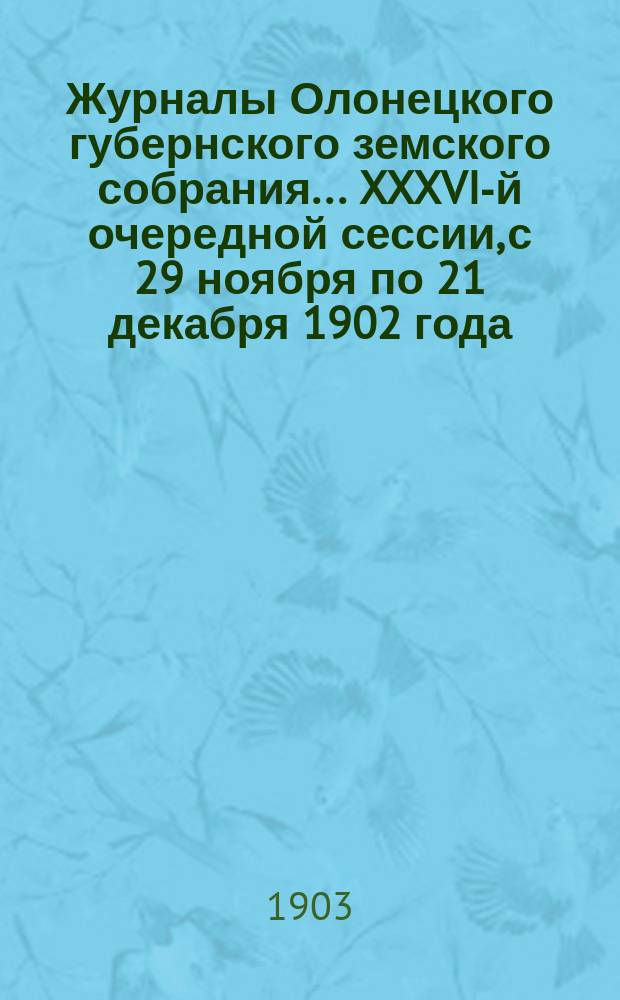 Журналы Олонецкого губернского земского собрания... XXXVI-й очередной сессии, с 29 ноября по 21 декабря 1902 года