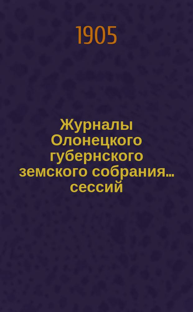 Журналы Олонецкого губернского земского собрания... сессий: XXXVIII-й очередной, 10-29 января 1905 года, и чрезвычайной 26 и 27 мая 1905 года