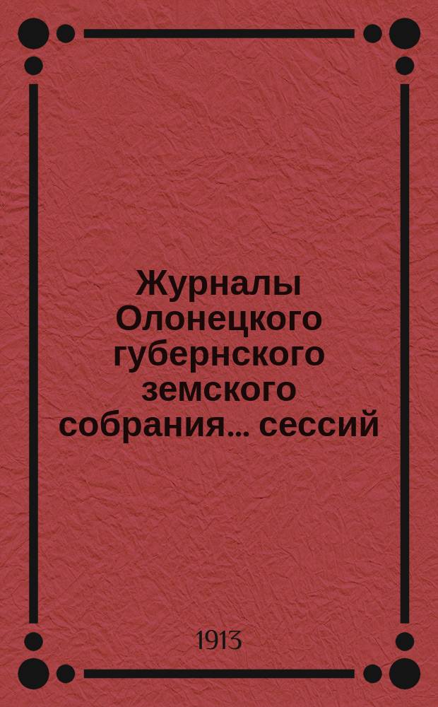 Журналы Олонецкого губернского земского собрания... сессий: чрезвычайных 22-23 июня, 13 августа и 21 декабря и 46-й очередной, с 30-го ноября по 21-е декабря 1912 года
