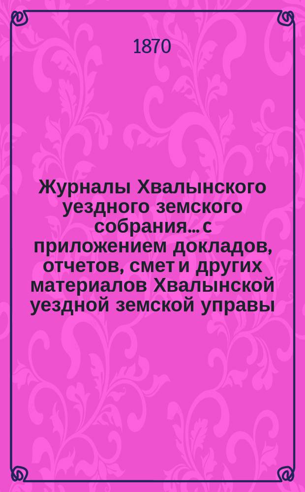 Журналы Хвалынского уездного земского собрания... [c приложением докладов, отчетов, смет и других материалов Хвалынской уездной земской управы]. 4-го очередного... с 9 по 13 сентября 1869 года