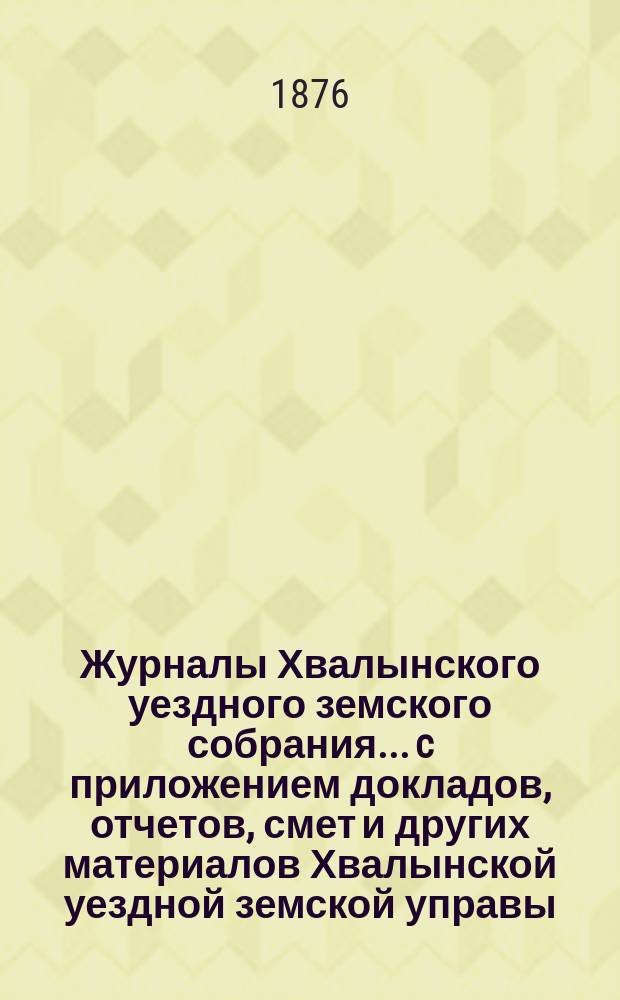 Журналы Хвалынского уездного земского собрания... [c приложением докладов, отчетов, смет и других материалов Хвалынской уездной земской управы]. 10-го очередного... с 11 по 16 сентября 1875 года
