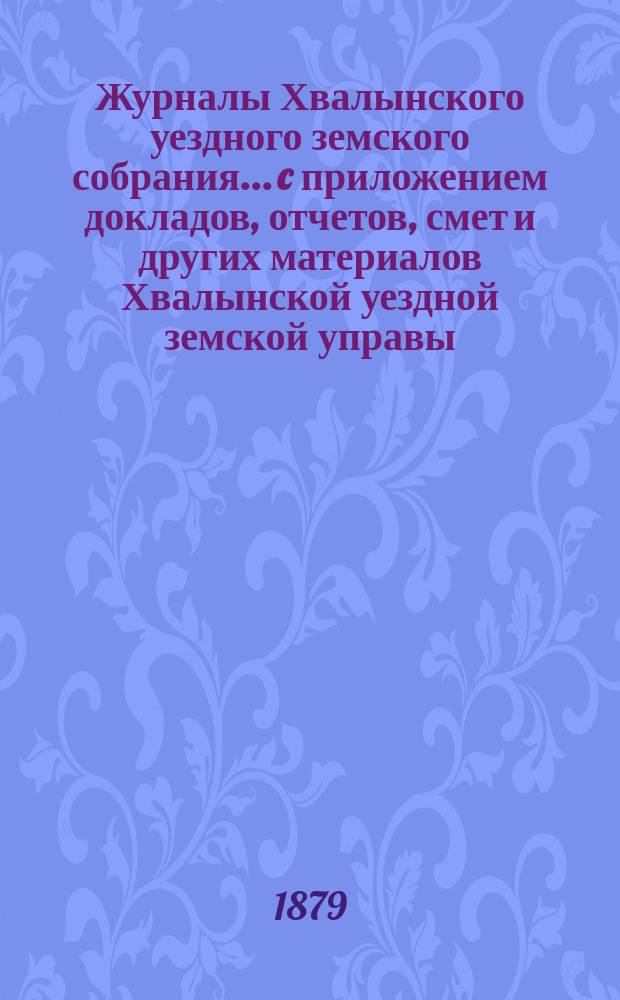 Журналы Хвалынского уездного земского собрания... [c приложением докладов, отчетов, смет и других материалов Хвалынской уездной земской управы]. чрезвычайного... 17 и 18 февраля 1879 года