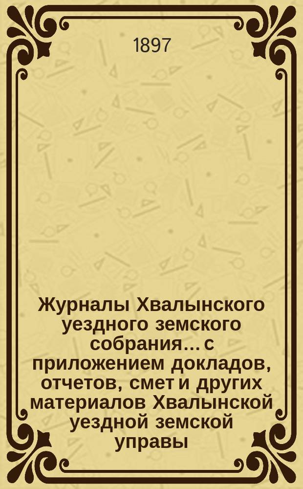 Журналы Хвалынского уездного земского собрания... [c приложением докладов, отчетов, смет и других материалов Хвалынской уездной земской управы]. очередного... сессии 1896 года