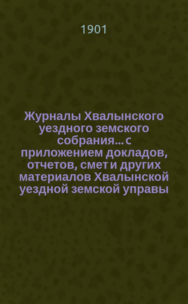 Журналы Хвалынского уездного земского собрания... [c приложением докладов, отчетов, смет и других материалов Хвалынской уездной земской управы]. сессии 1900 года