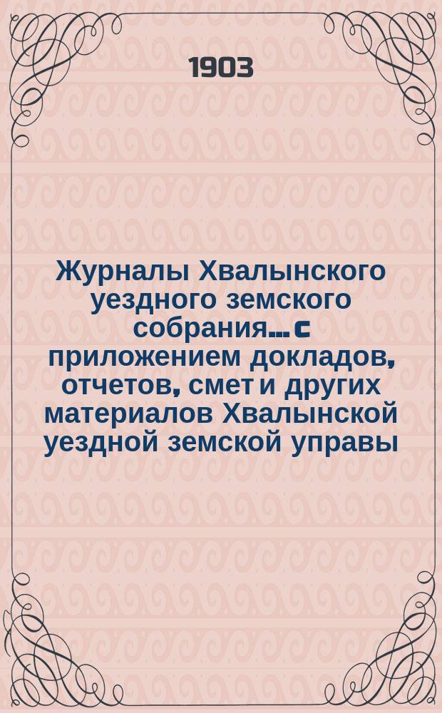 Журналы Хвалынского уездного земского собрания... [c приложением докладов, отчетов, смет и других материалов Хвалынской уездной земской управы]. сессии 1902 года
