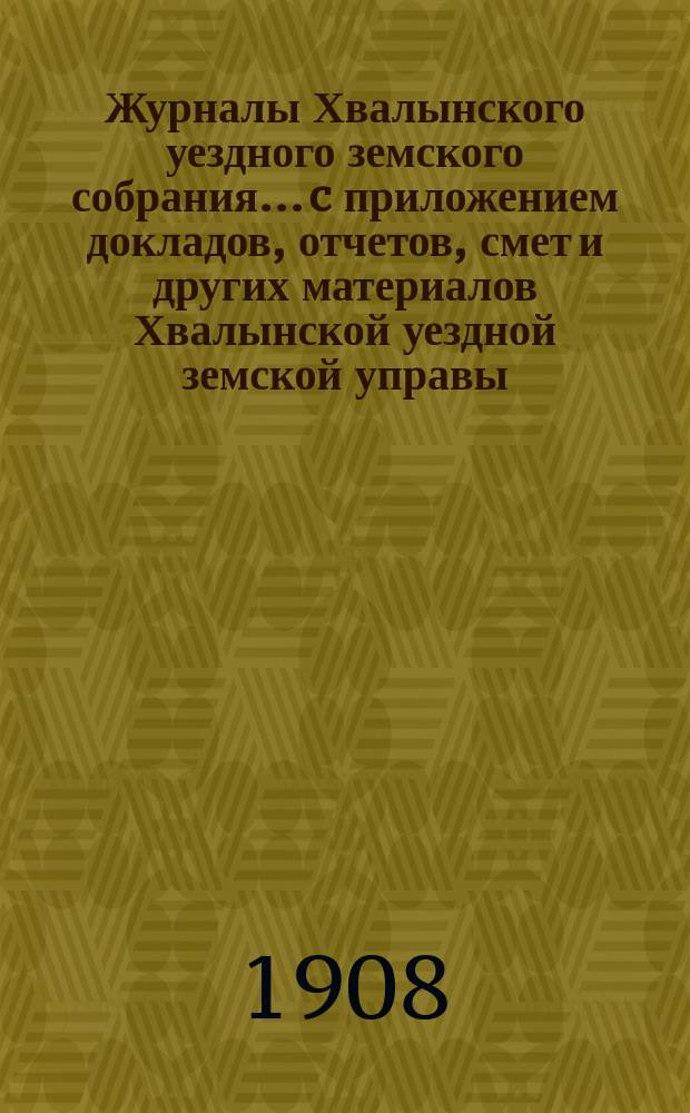 Журналы Хвалынского уездного земского собрания... [c приложением докладов, отчетов, смет и других материалов Хвалынской уездной земской управы]. 1907 года