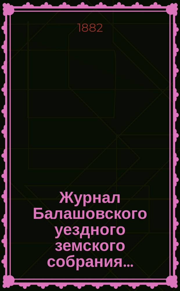 Журнал Балашовского уездного земского собрания .. : Сметы, раскладка зем. сборов и докл. Управы с прил. XVI очередного ... 6-го трехлетия, с 14 по 22 октября 1881 года