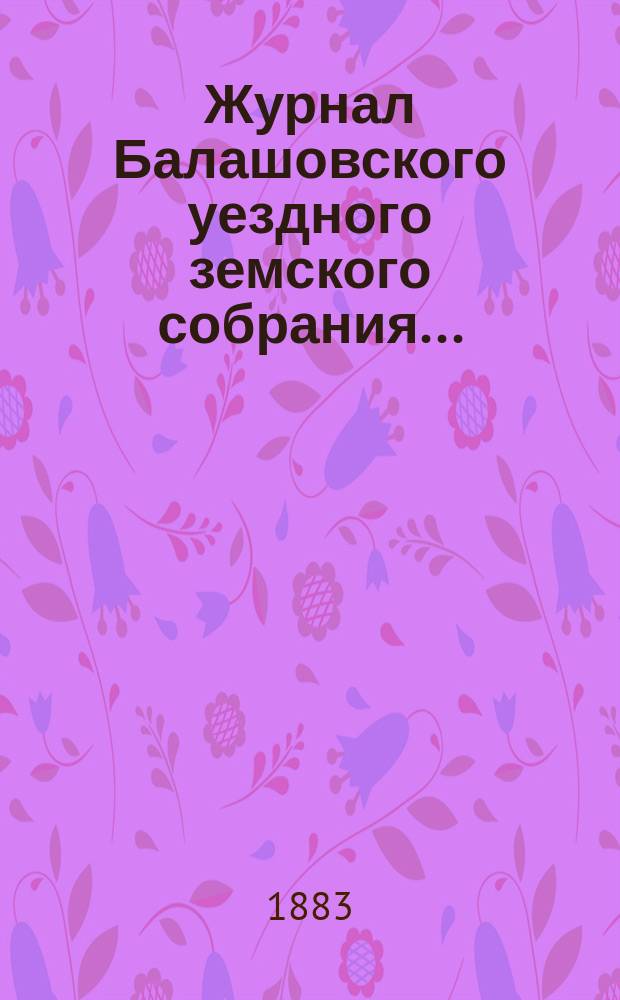 Журнал Балашовского уездного земского собрания .. : Сметы, раскладка зем. сборов и докл. Управы с прил. экстренного с 30 января по 2-е февраля 1883 года