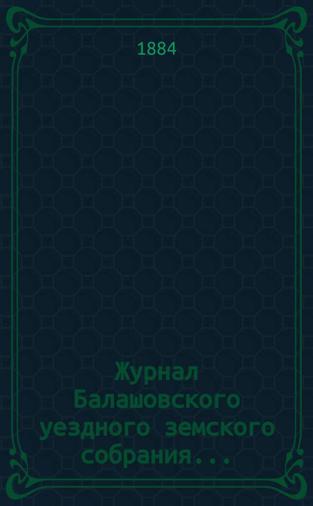 Журнал Балашовского уездного земского собрания .. : Сметы, раскладка зем. сборов и докл. Управы с прил. XVIII очередного ... 6-го трехлетия, с 25-го по 29-е октября 1883 года