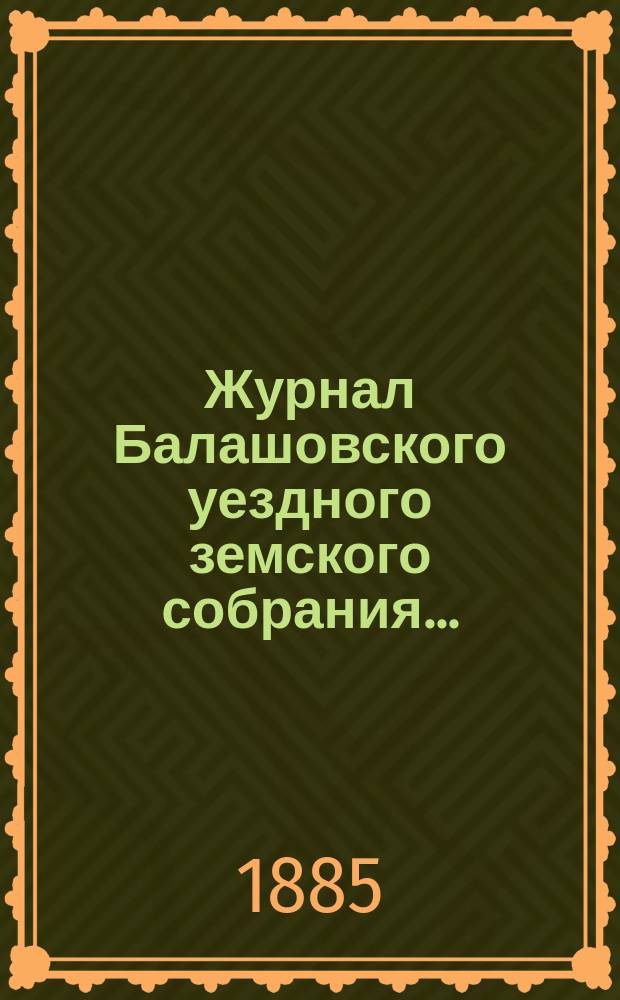 Журнал Балашовского уездного земского собрания .. : Сметы, раскладка зем. сборов и докл. Управы с прил. XIX очередного ... 7-го трехлетия, с 15 по 20 октября 1884 года