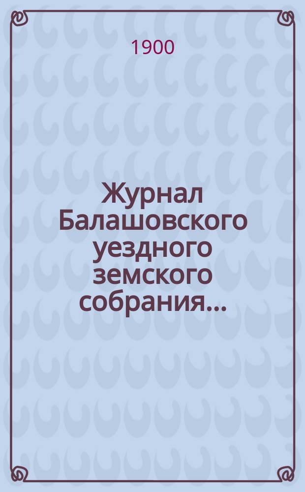 Журнал Балашовского уездного земского собрания .. : Сметы, раскладка зем. сборов и докл. Управы с прил. очередного ... 10-15 октября 1899 года