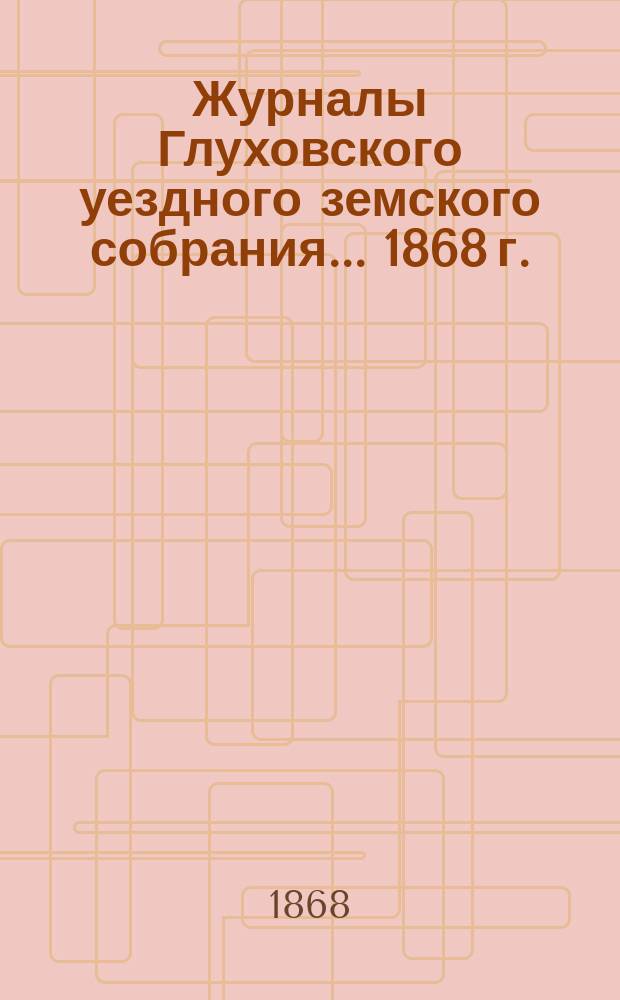 Журналы Глуховского уездного земского собрания... 1868 г.