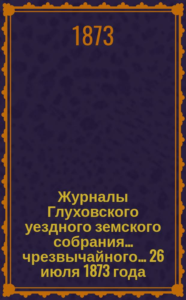 Журналы Глуховского уездного земского собрания... чрезвычайного... 26 июля 1873 года