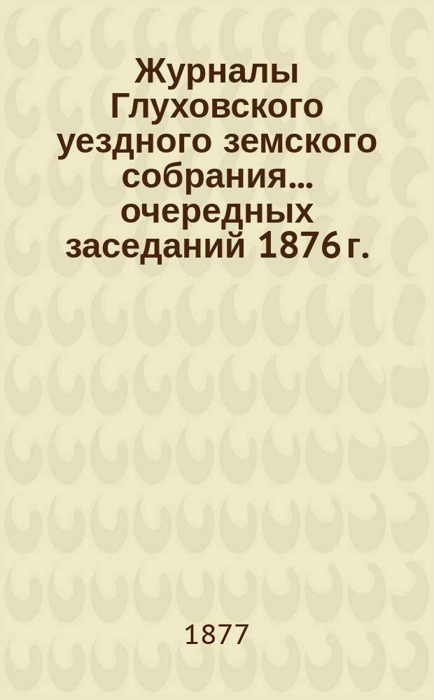 Журналы Глуховского уездного земского собрания... очередных заседаний 1876 г.