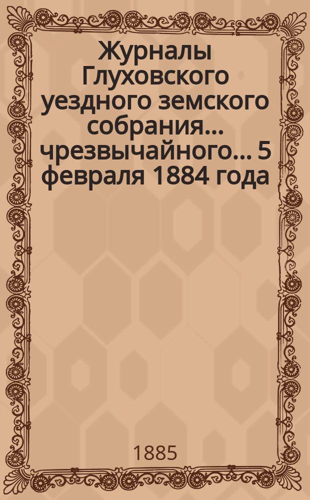 Журналы Глуховского уездного земского собрания... чрезвычайного... 5 февраля 1884 года
