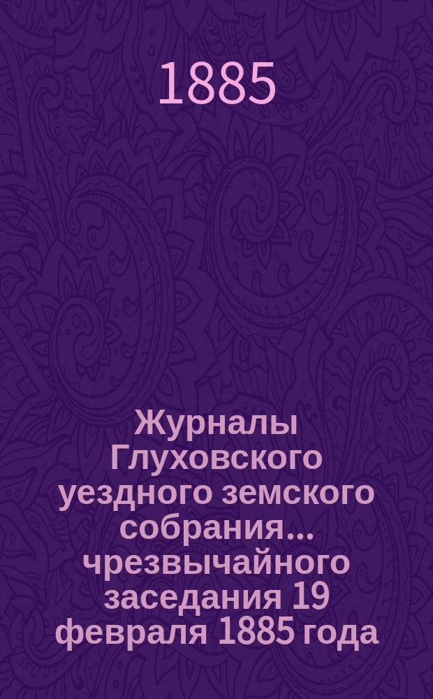Журналы Глуховского уездного земского собрания... чрезвычайного заседания 19 февраля 1885 года