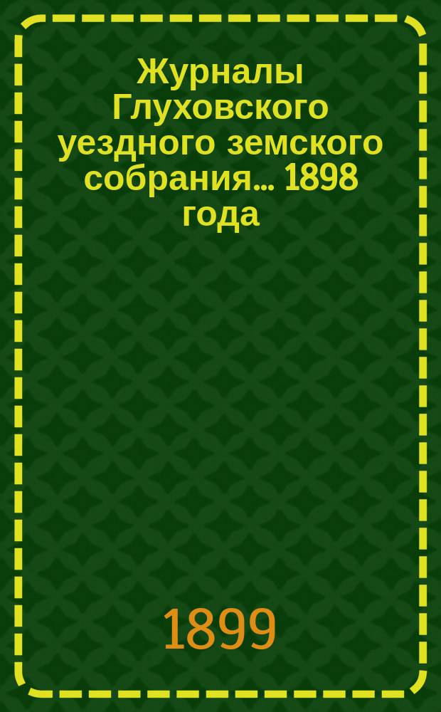 Журналы Глуховского уездного земского собрания... 1898 года : 1898 года, чрезвычайного 3-го января и очередных заседаний 19-26 октября