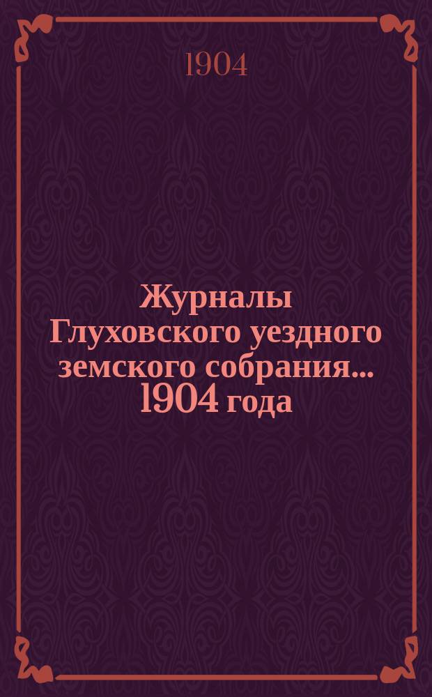Журналы Глуховского уездного земского собрания... 1904 года : 1904 года, а) XI очередной сессии с 29 сентября по 7 октября включительно и б) чрезвычайной сессии 17 декабря