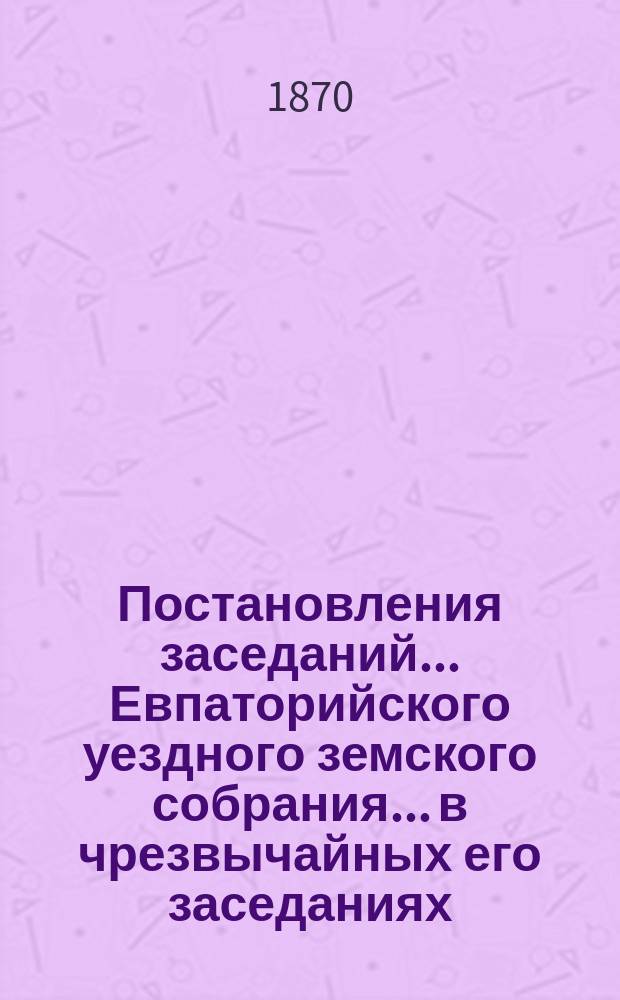 Постановления заседаний... Евпаторийского уездного земского собрания... в чрезвычайных его заседаниях... : в чрезвычайных его заседаниях с 11 по 15 февраля, с 12 по 17 августа и с 9 по 11 декабря, а также в очередном 20 и 29 октября по 1 ноября 1869 года