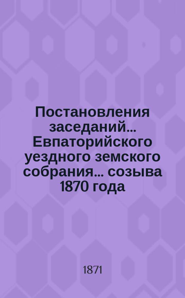 Постановления заседаний... Евпаторийского уездного земского собрания... созыва 1870 года... : созыва 1870 года, с приложением докладов Уездной земской управы