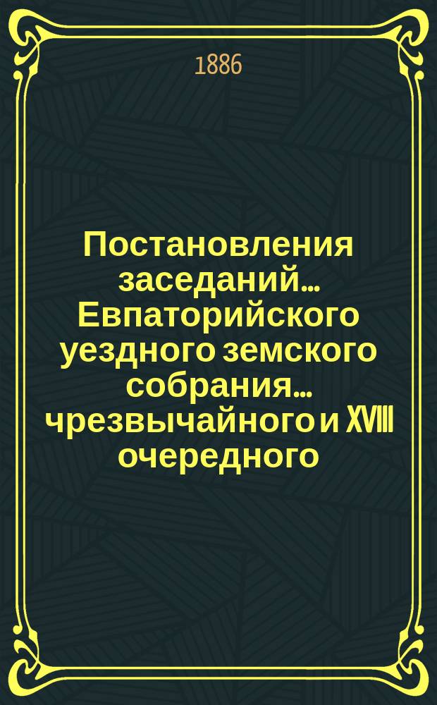 Постановления заседаний... Евпаторийского уездного земского собрания... чрезвычайного и XVIII очередного... : чрезвычайного и XVIII очередного... 29-30 апреля и 12-19 ноября 1883 года