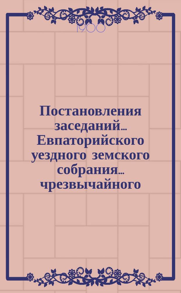 Постановления заседаний... Евпаторийского уездного земского собрания... чрезвычайного... 22 мая 1899 года... : чрезвычайного... 22 мая 1899 года и XXXIV очередного того-же года, 27 октября - 1 ноября