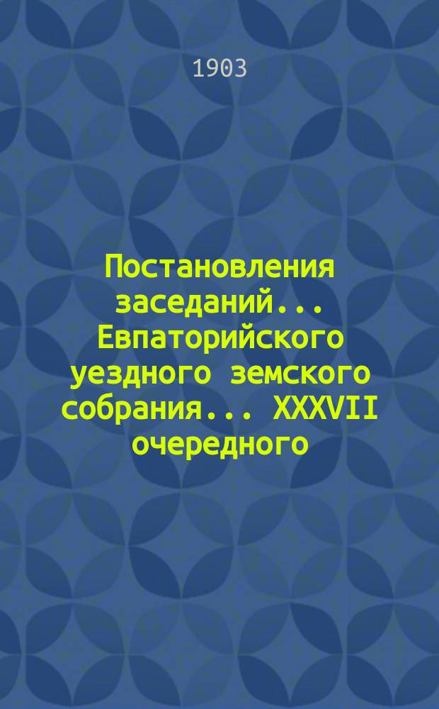 Постановления заседаний... Евпаторийского уездного земского собрания... XXXVII очередного... 26-30 сентября 1902 года