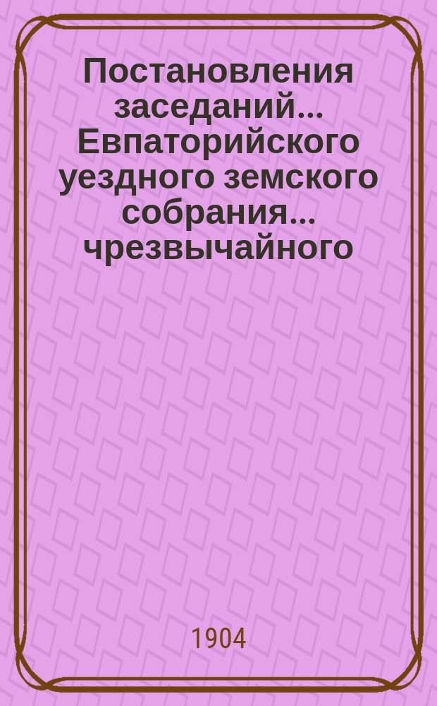 Постановления заседаний... Евпаторийского уездного земского собрания... чрезвычайного... 18 июля 1903 года : чрезвычайного... 18 июля 1903 года и XXXVIII очередного того же года 27 сентября - 3 октября