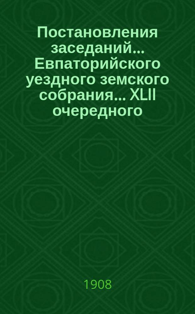 Постановления заседаний... Евпаторийского уездного земского собрания... XLII очередного... 27 октября - 3 ноября 1907 года