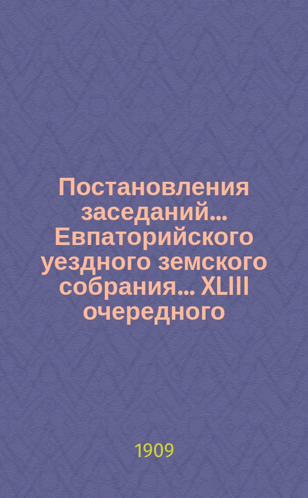 Постановления заседаний... Евпаторийского уездного земского собрания... XLIII очередного... 26-30 сентября 1908 года
