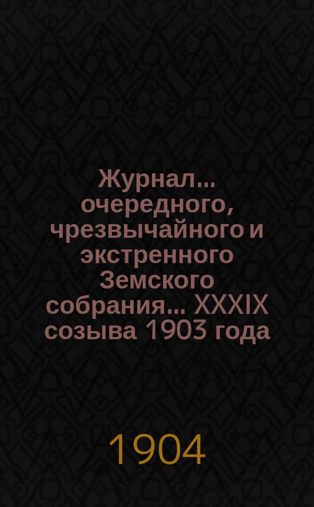 Журнал... [очередного, чрезвычайного и экстренного Земского собрания]. ... XXXIX созыва 1903 года