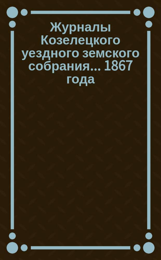 Журналы Козелецкого уездного земского собрания... 1867 года