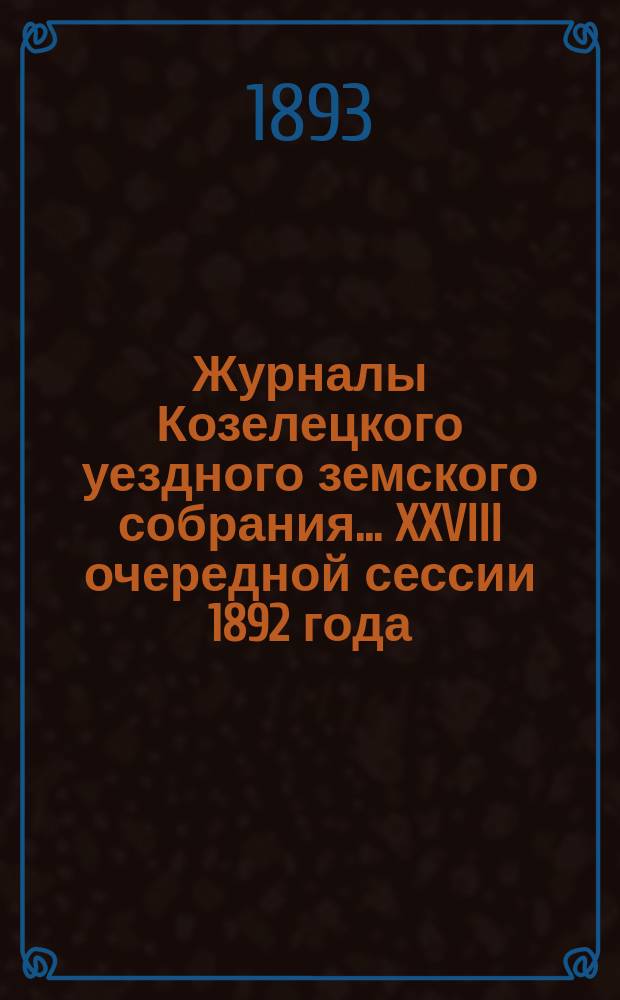 Журналы Козелецкого уездного земского собрания... XXVIII очередной сессии 1892 года (с 24 по 30 октября) и чрезвычайных сессий 29 августа и 17 декабря 1892 года